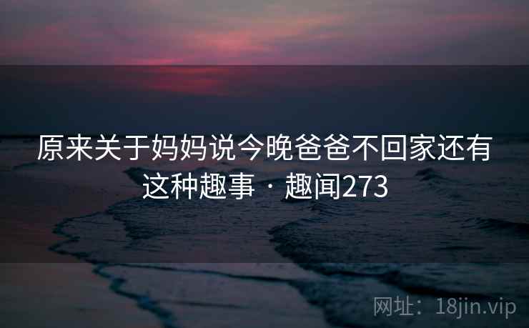 原来关于妈妈说今晚爸爸不回家还有这种趣事 · 趣闻273 原来关于妈妈说今晚爸爸不回家还有这种趣事 · 趣闻273