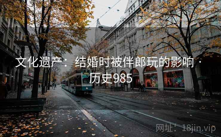 文化遗产:结婚时被伴郎玩的影响 · 历史985 文化遗产:结婚时被伴郎玩的影响 · 历史985
