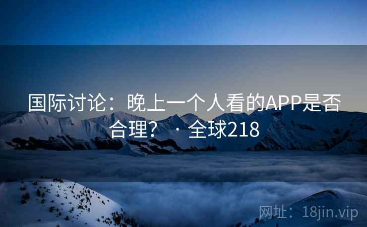 国际讨论:晚上一个人看的APP是否合理? · 全球218 国际讨论:晚上一个人看的APP是否合理? · 全球218