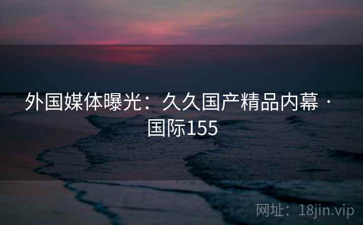 外国媒体曝光:久久国产精品内幕 · 国际155 外国媒体曝光:久久国产精品内幕 · 国际155