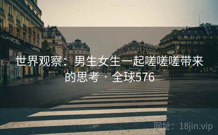 世界观察:男生女生一起嗟嗟嗟带来的思考 · 全球576 世界观察:男生女生一起嗟嗟嗟带来的思考 · 全球576