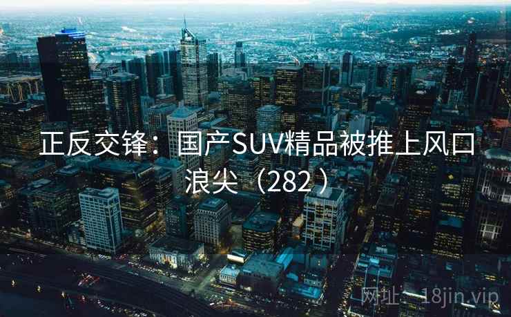 正反交锋:国产SUV精品被推上风口浪尖(282 ) 正反交锋:国产SUV精品被推上风口浪尖(282 )