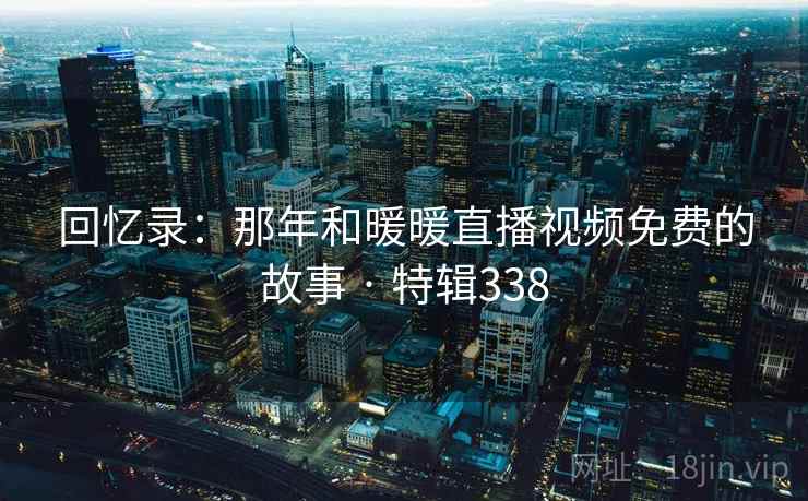 回忆录:那年和暖暖直播视频免费的故事 · 特辑338 回忆录:那年和暖暖直播视频免费的故事 · 特辑338