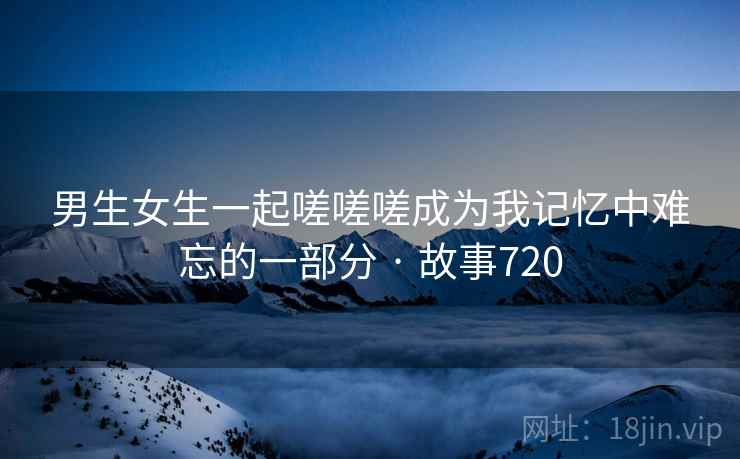 男生女生一起嗟嗟嗟成为我记忆中难忘的一部分 · 故事720 男生女生一起嗟嗟嗟成为我记忆中难忘的一部分 · 故事720